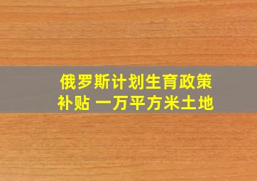 俄罗斯计划生育政策补贴 一万平方米土地